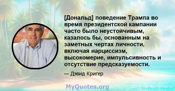 [Дональд] поведение Трампа во время президентской кампании часто было неустойчивым, казалось бы, основанным на заметных чертах личности, включая нарциссизм, высокомерие, импульсивность и отсутствие предсказуемости.