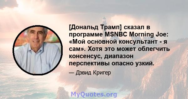 [Дональд Трамп] сказал в программе MSNBC Morning Joe: «Мой основной консультант - я сам». Хотя это может облегчить консенсус, диапазон перспективы опасно узкий.