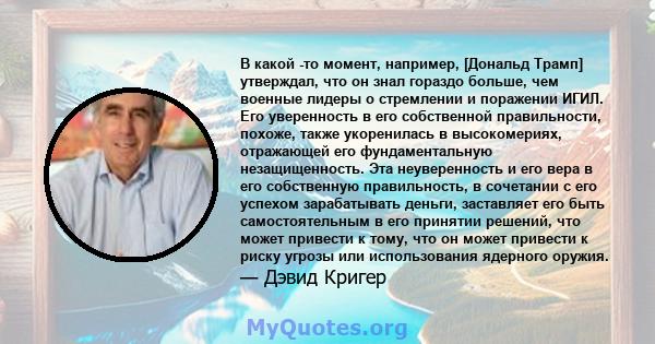 В какой -то момент, например, [Дональд Трамп] утверждал, что он знал гораздо больше, чем военные лидеры о стремлении и поражении ИГИЛ. Его уверенность в его собственной правильности, похоже, также укоренилась в