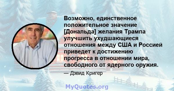 Возможно, единственное положительное значение [Дональда] желания Трампа улучшить ухудшающиеся отношения между США и Россией приведет к достижению прогресса в отношении мира, свободного от ядерного оружия.