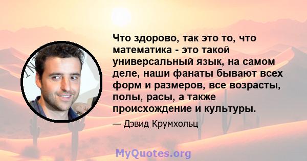 Что здорово, так это то, что математика - это такой универсальный язык, на самом деле, наши фанаты бывают всех форм и размеров, все возрасты, полы, расы, а также происхождение и культуры.