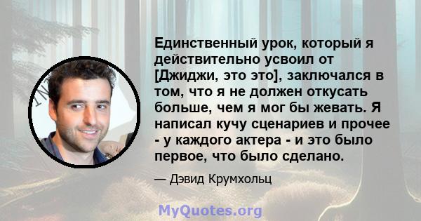 Единственный урок, который я действительно усвоил от [Джиджи, это это], заключался в том, что я не должен откусать больше, чем я мог бы жевать. Я написал кучу сценариев и прочее - у каждого актера - и это было первое,