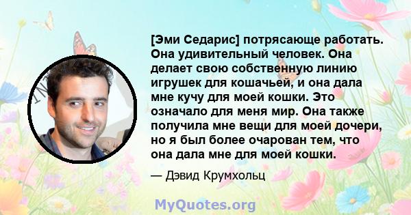 [Эми Седарис] потрясающе работать. Она удивительный человек. Она делает свою собственную линию игрушек для кошачьей, и она дала мне кучу для моей кошки. Это означало для меня мир. Она также получила мне вещи для моей