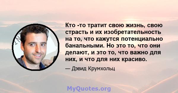 Кто -то тратит свою жизнь, свою страсть и их изобретательность на то, что кажутся потенциально банальными. Но это то, что они делают, и это то, что важно для них, и что для них красиво.