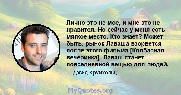 Лично это не мое, и мне это не нравится. Но сейчас у меня есть мягкое место. Кто знает? Может быть, рынок Лаваша взорвется после этого фильма [Колбасная вечеринка]. Лаваш станет повседневной вещью для людей.