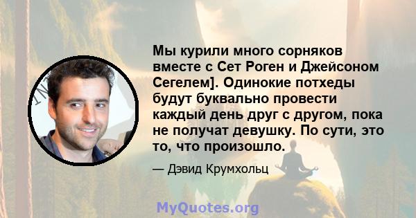 Мы курили много сорняков вместе с Сет Роген и Джейсоном Сегелем]. Одинокие потхеды будут буквально провести каждый день друг с другом, пока не получат девушку. По сути, это то, что произошло.