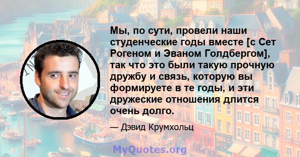 Мы, по сути, провели наши студенческие годы вместе [с Сет Рогеном и Эваном Голдбергом], так что это были такую ​​прочную дружбу и связь, которую вы формируете в те годы, и эти дружеские отношения длится очень долго.