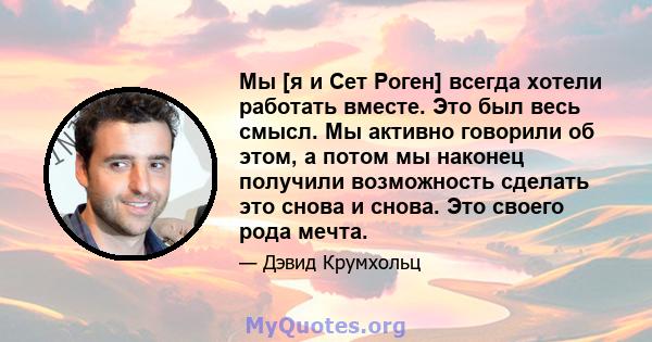 Мы [я и Сет Роген] всегда хотели работать вместе. Это был весь смысл. Мы активно говорили об этом, а потом мы наконец получили возможность сделать это снова и снова. Это своего рода мечта.