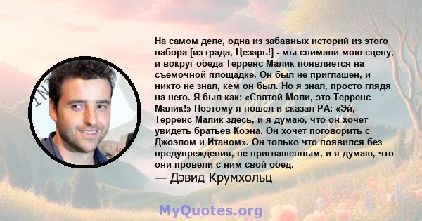 На самом деле, одна из забавных историй из этого набора [из града, Цезарь!] - мы снимали мою сцену, и вокруг обеда Терренс Малик появляется на съемочной площадке. Он был не приглашен, и никто не знал, кем он был. Но я