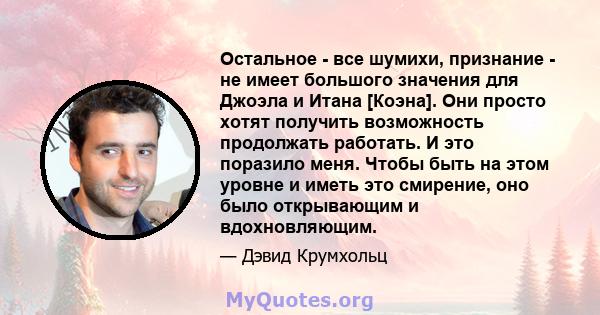 Остальное - все шумихи, признание - не имеет большого значения для Джоэла и Итана [Коэна]. Они просто хотят получить возможность продолжать работать. И это поразило меня. Чтобы быть на этом уровне и иметь это смирение,