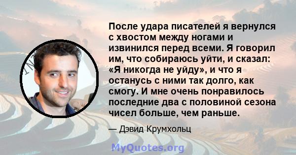 После удара писателей я вернулся с хвостом между ногами и извинился перед всеми. Я говорил им, что собираюсь уйти, и сказал: «Я никогда не уйду», и что я останусь с ними так долго, как смогу. И мне очень понравилось