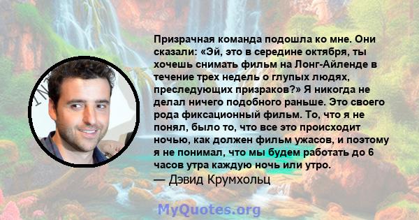 Призрачная команда подошла ко мне. Они сказали: «Эй, это в середине октября, ты хочешь снимать фильм на Лонг-Айленде в течение трех недель о глупых людях, преследующих призраков?» Я никогда не делал ничего подобного