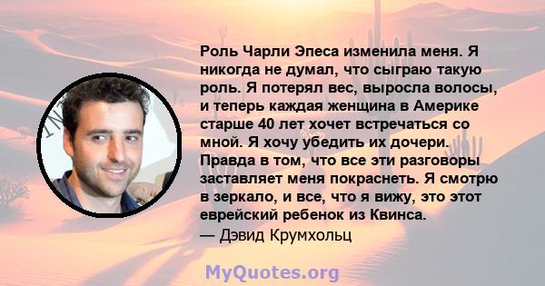 Роль Чарли Эпеса изменила меня. Я никогда не думал, что сыграю такую ​​роль. Я потерял вес, выросла волосы, и теперь каждая женщина в Америке старше 40 лет хочет встречаться со мной. Я хочу убедить их дочери. Правда в