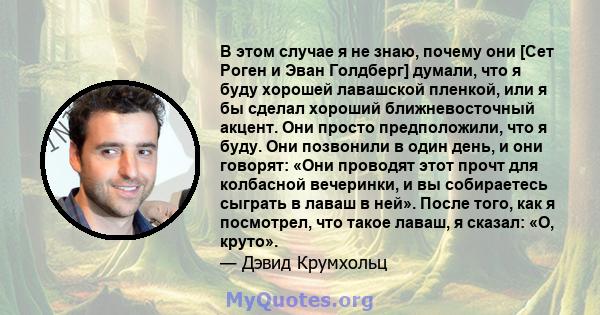 В этом случае я не знаю, почему они [Сет Роген и Эван Голдберг] думали, что я буду хорошей лавашской пленкой, или я бы сделал хороший ближневосточный акцент. Они просто предположили, что я буду. Они позвонили в один