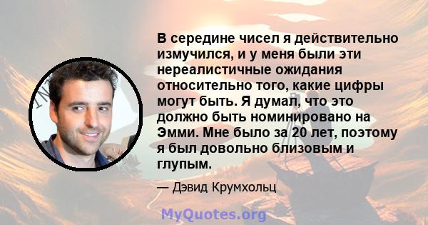 В середине чисел я действительно измучился, и у меня были эти нереалистичные ожидания относительно того, какие цифры могут быть. Я думал, что это должно быть номинировано на Эмми. Мне было за 20 лет, поэтому я был