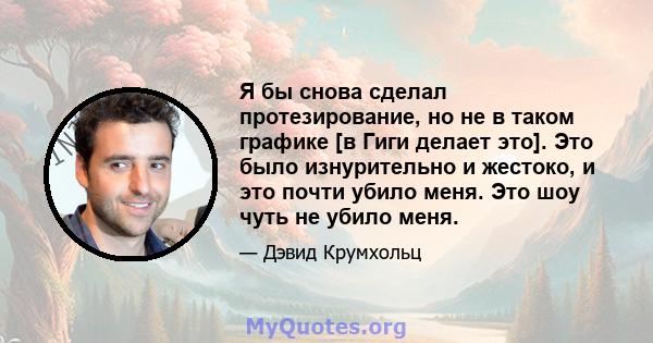 Я бы снова сделал протезирование, но не в таком графике [в Гиги делает это]. Это было изнурительно и жестоко, и это почти убило меня. Это шоу чуть не убило меня.