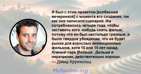 Я был с этим проектом [колбасной вечеринкой] с момента его создания, так как они написали сценарий. Им потребовалось четыре года, чтобы заставить кого -нибудь снять фильм, потому что он был настолько грязным, и было