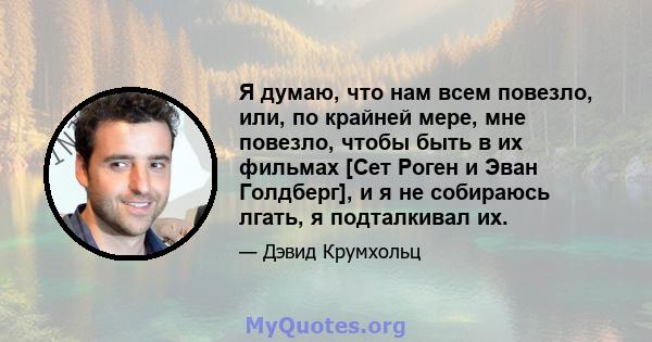 Я думаю, что нам всем повезло, или, по крайней мере, мне повезло, чтобы быть в их фильмах [Сет Роген и Эван Голдберг], и я не собираюсь лгать, я подталкивал их.