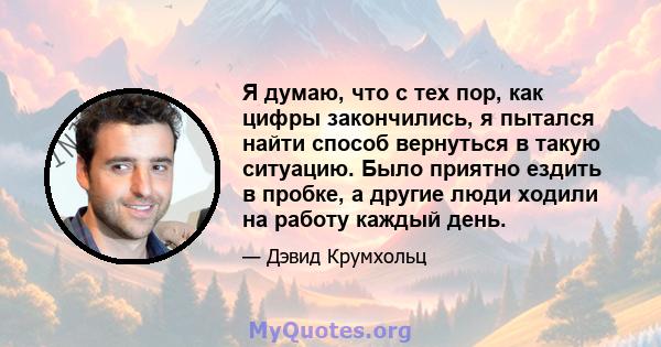 Я думаю, что с тех пор, как цифры закончились, я пытался найти способ вернуться в такую ​​ситуацию. Было приятно ездить в пробке, а другие люди ходили на работу каждый день.