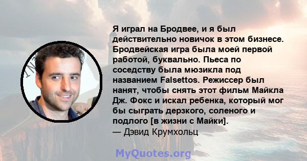 Я играл на Бродвее, и я был действительно новичок в этом бизнесе. Бродвейская игра была моей первой работой, буквально. Пьеса по соседству была мюзикла под названием Falsettos. Режиссер был нанят, чтобы снять этот фильм 