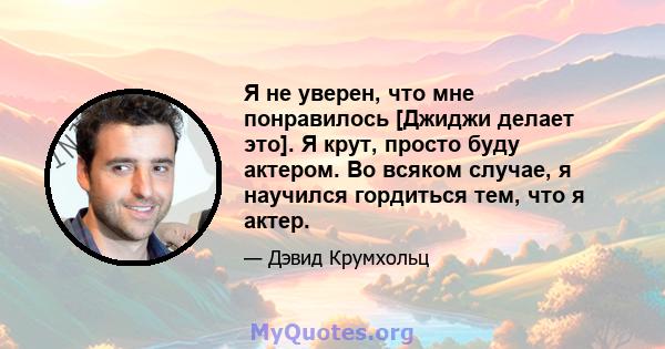 Я не уверен, что мне понравилось [Джиджи делает это]. Я крут, просто буду актером. Во всяком случае, я научился гордиться тем, что я актер.