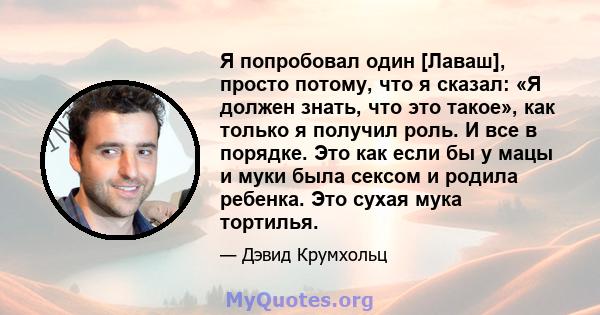 Я попробовал один [Лаваш], просто потому, что я сказал: «Я должен знать, что это такое», как только я получил роль. И все в порядке. Это как если бы у мацы и муки была сексом и родила ребенка. Это сухая мука тортилья.