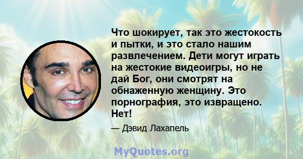 Что шокирует, так это жестокость и пытки, и это стало нашим развлечением. Дети могут играть на жестокие видеоигры, но не дай Бог, они смотрят на обнаженную женщину. Это порнография, это извращено. Нет!