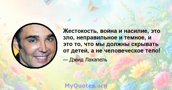 Жестокость, война и насилие, это зло, неправильное и темное, и это то, что мы должны скрывать от детей, а не человеческое тело!