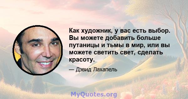 Как художник, у вас есть выбор. Вы можете добавить больше путаницы и тьмы в мир, или вы можете светить свет, сделать красоту.