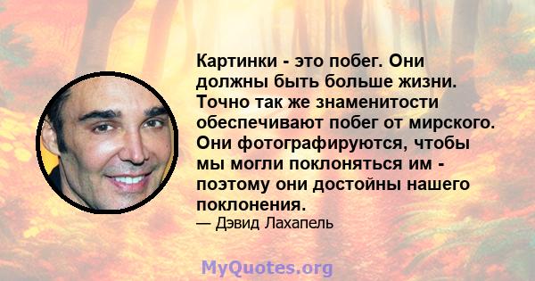 Картинки - это побег. Они должны быть больше жизни. Точно так же знаменитости обеспечивают побег от мирского. Они фотографируются, чтобы мы могли поклоняться им - поэтому они достойны нашего поклонения.