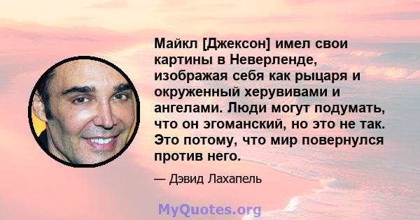 Майкл [Джексон] имел свои картины в Неверленде, изображая себя как рыцаря и окруженный херувивами и ангелами. Люди могут подумать, что он эгоманский, но это не так. Это потому, что мир повернулся против него.