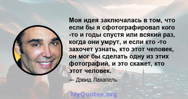 Моя идея заключалась в том, что если бы я сфотографировал кого -то и годы спустя или всякий раз, когда они умрут, и если кто -то захочет узнать, кто этот человек, он мог бы сделать одну из этих фотографий, и это скажет, 