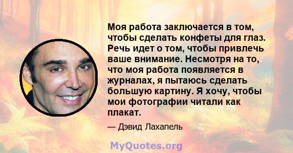 Моя работа заключается в том, чтобы сделать конфеты для глаз. Речь идет о том, чтобы привлечь ваше внимание. Несмотря на то, что моя работа появляется в журналах, я пытаюсь сделать большую картину. Я хочу, чтобы мои