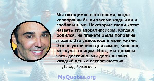 Мы находимся в это время, когда корпорации были такими жадными и глобальными. Некоторые люди хотят назвать это апокалипсисом. Когда я родился, на планете была половина людей. Это удвоилось в моей жизни. Это не устойчиво 