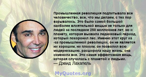 Промышленная революция подпитывала все человечество, все, что мы делаем, с тех пор взрывалось. Это было самой большой наиболее влиятельной вещью не только для людей за последние 250 миллионов лет, но и планету, которая