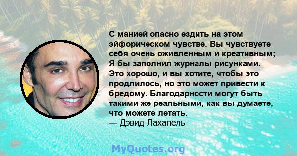 С манией опасно ездить на этом эйфорическом чувстве. Вы чувствуете себя очень оживленным и креативным; Я бы заполнил журналы рисунками. Это хорошо, и вы хотите, чтобы это продлилось, но это может привести к бредому.