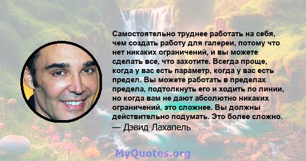 Самостоятельно труднее работать на себя, чем создать работу для галереи, потому что нет никаких ограничений, и вы можете сделать все, что захотите. Всегда проще, когда у вас есть параметр, когда у вас есть предел. Вы