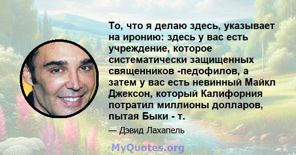 То, что я делаю здесь, указывает на иронию: здесь у вас есть учреждение, которое систематически защищенных священников -педофилов, а затем у вас есть невинный Майкл Джексон, который Калифорния потратил миллионы