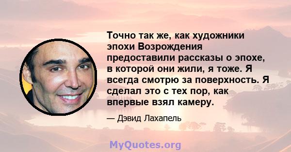 Точно так же, как художники эпохи Возрождения предоставили рассказы о эпохе, в которой они жили, я тоже. Я всегда смотрю за поверхность. Я сделал это с тех пор, как впервые взял камеру.