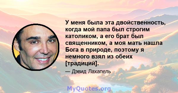 У меня была эта двойственность, когда мой папа был строгим католиком, а его брат был священником, а моя мать нашла Бога в природе, поэтому я немного взял из обеих [традиций].