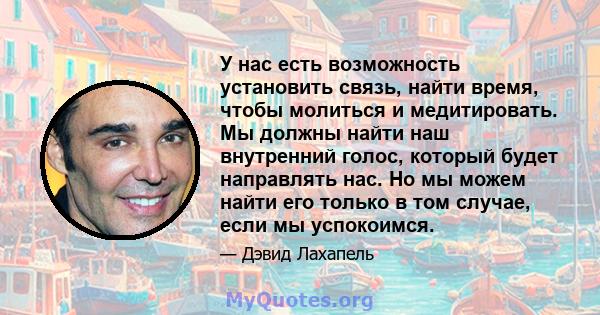 У нас есть возможность установить связь, найти время, чтобы молиться и медитировать. Мы должны найти наш внутренний голос, который будет направлять нас. Но мы можем найти его только в том случае, если мы успокоимся.