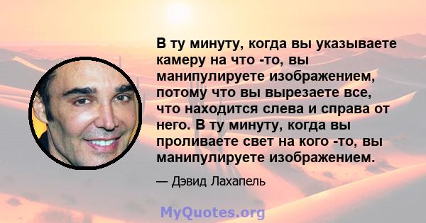 В ту минуту, когда вы указываете камеру на что -то, вы манипулируете изображением, потому что вы вырезаете все, что находится слева и справа от него. В ту минуту, когда вы проливаете свет на кого -то, вы манипулируете