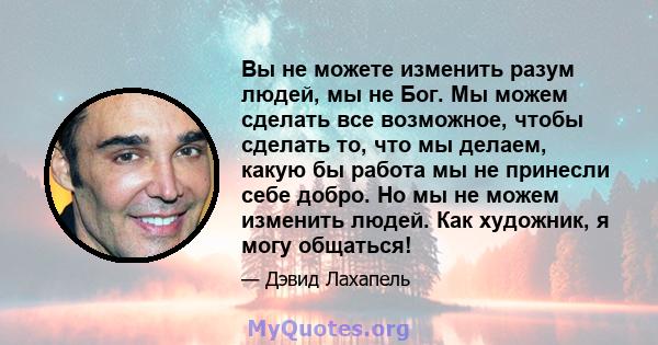 Вы не можете изменить разум людей, мы не Бог. Мы можем сделать все возможное, чтобы сделать то, что мы делаем, какую бы работа мы не принесли себе добро. Но мы не можем изменить людей. Как художник, я могу общаться!