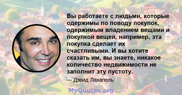 Вы работаете с людьми, которые одержимы по поводу покупок, одержимым владением вещами и покупкой вещей, например, эта покупка сделает их счастливыми. И вы хотите сказать им, вы знаете, никакое количество недвижимости не 