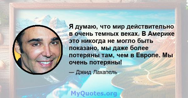 Я думаю, что мир действительно в очень темных веках. В Америке это никогда не могло быть показано, мы даже более потеряны там, чем в Европе. Мы очень потеряны!