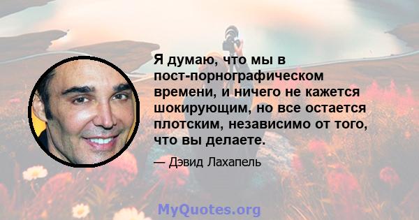 Я думаю, что мы в пост-порнографическом времени, и ничего не кажется шокирующим, но все остается плотским, независимо от того, что вы делаете.