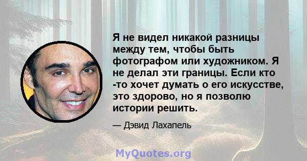 Я не видел никакой разницы между тем, чтобы быть фотографом или художником. Я не делал эти границы. Если кто -то хочет думать о его искусстве, это здорово, но я позволю истории решить.