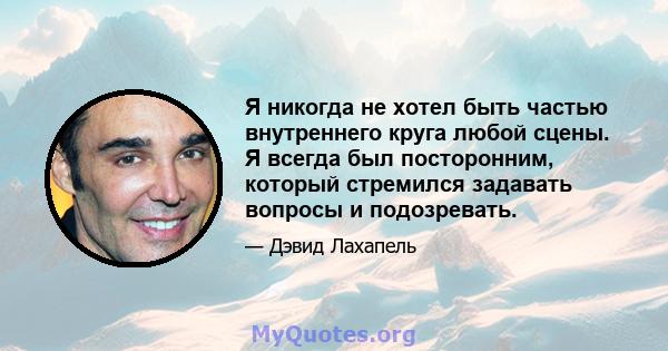 Я никогда не хотел быть частью внутреннего круга любой сцены. Я всегда был посторонним, который стремился задавать вопросы и подозревать.