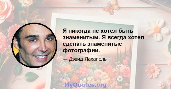 Я никогда не хотел быть знаменитым. Я всегда хотел сделать знаменитые фотографии.