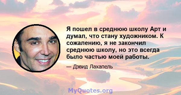 Я пошел в среднюю школу Арт и думал, что стану художником. К сожалению, я не закончил среднюю школу, но это всегда было частью моей работы.